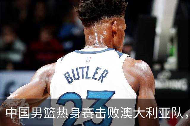 中国男篮热身赛击败澳大利亚队，王俊杰砍下23分，杨瀚森缺阵
